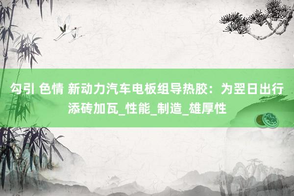 勾引 色情 新动力汽车电板组导热胶：为翌日出行添砖加瓦_性能_制造_雄厚性