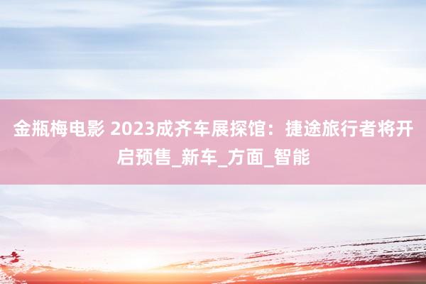 金瓶梅电影 2023成齐车展探馆：捷途旅行者将开启预售_新车_方面_智能