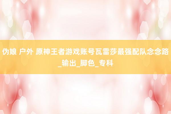 伪娘 户外 原神王者游戏账号瓦雷莎最强配队念念路_输出_脚色_专科