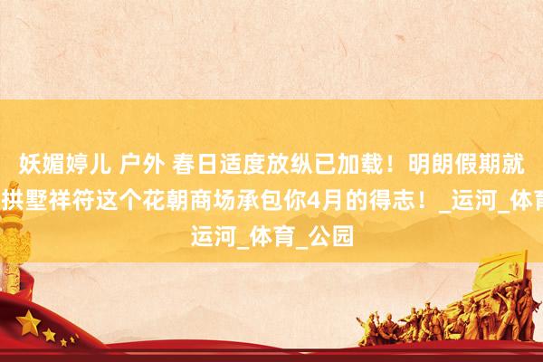 妖媚婷儿 户外 春日适度放纵已加载！明朗假期就开赴～拱墅祥符这个花朝商场承包你4月的得志！_运河_体育_公园