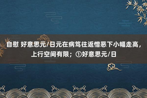 自慰 好意思元/日元在病笃往返憎恶下小幅走高,上行空间有限;①好意思元/日
