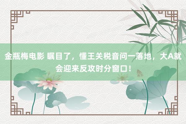 金瓶梅电影 瞩目了，懂王关税音问一落地，大A就会迎来反攻时分窗口！