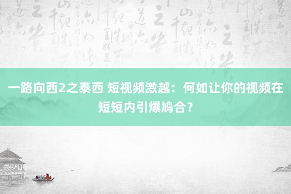 一路向西2之泰西 短视频激越：何如让你的视频在短短内引爆鸠合？