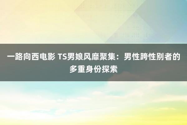 一路向西电影 TS男娘风靡聚集：男性跨性别者的多重身份探索