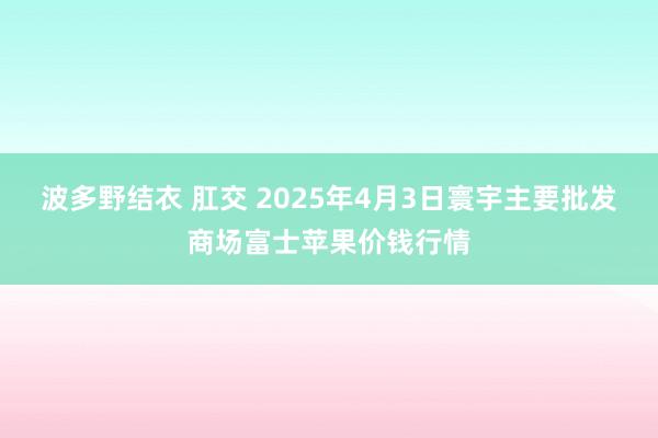 波多野结衣 肛交 2025年4月3日寰宇主要批发商场富士苹果价钱行情