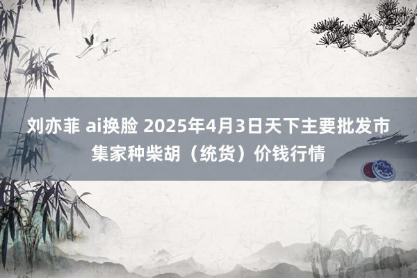 刘亦菲 ai换脸 2025年4月3日天下主要批发市集家种柴胡（统货）价钱行情