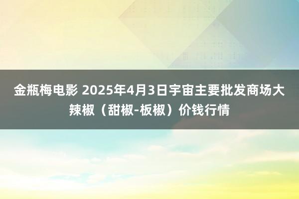 金瓶梅电影 2025年4月3日宇宙主要批发商场大辣椒（甜椒-板椒）价钱行情