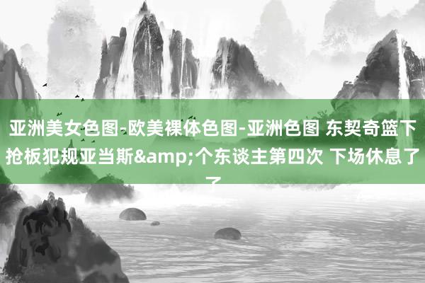 亚洲美女色图-欧美裸体色图-亚洲色图 东契奇篮下抢板犯规亚当斯&个东谈主第四次 下场休息了