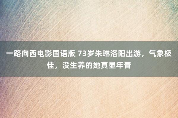 一路向西电影国语版 73岁朱琳洛阳出游，气象极佳，没生养的她真显年青