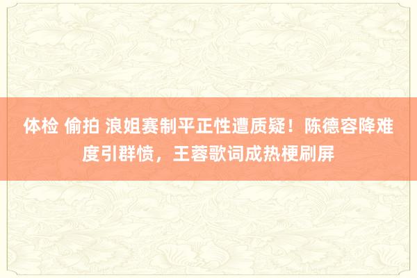 体检 偷拍 浪姐赛制平正性遭质疑！陈德容降难度引群愤，王蓉歌词成热梗刷屏