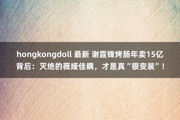 hongkongdoll 最新 谢霆锋烤肠年卖15亿背后：灭绝的薇娅佳耦，才是真“狠变装”！