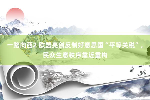 一路向西2 欧盟亮剑反制好意思国“平等关税”，民众生意秩序靠近重构