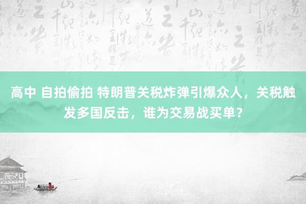 高中 自拍偷拍 特朗普关税炸弹引爆众人，关税触发多国反击，谁为交易战买单？