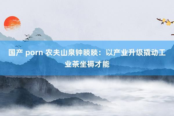 国产 porn 农夫山泉钟睒睒：以产业升级撬动工业茶坐褥才能