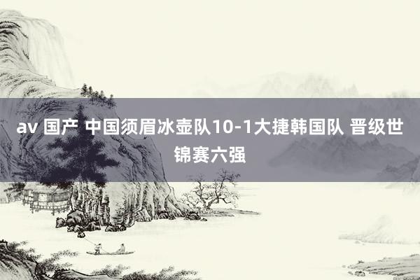 av 国产 中国须眉冰壶队10-1大捷韩国队 晋级世锦赛六强