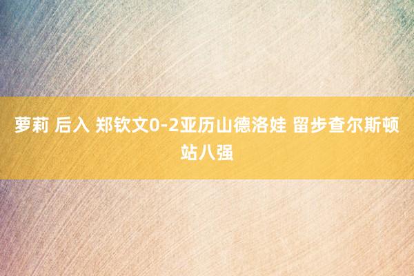 萝莉 后入 郑钦文0-2亚历山德洛娃 留步查尔斯顿站八强