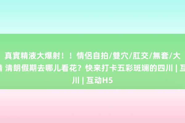 真實精液大爆射！！情侶自拍/雙穴/肛交/無套/大量噴精 清朗假期去哪儿看花？快来打卡五彩斑斓的四川 | 互动H5