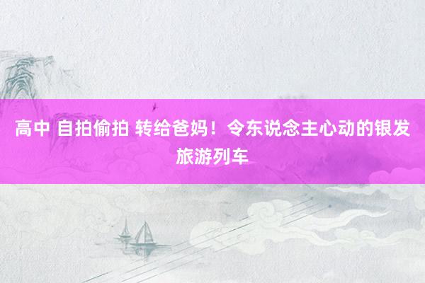 高中 自拍偷拍 转给爸妈！令东说念主心动的银发旅游列车