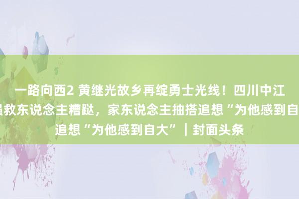一路向西2 黄继光故乡再绽勇士光线！四川中江籍外卖员刘应强救东说念主糟跶，家东说念主抽搭追想“为他感到自大”｜封面头条
