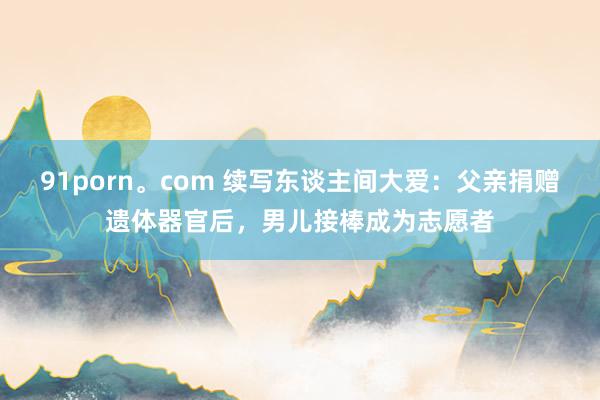 91porn。com 续写东谈主间大爱：父亲捐赠遗体器官后，男儿接棒成为志愿者