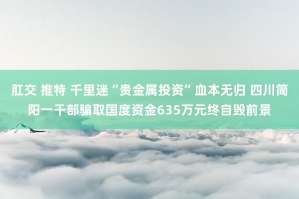 肛交 推特 千里迷“贵金属投资”血本无归 四川简阳一干部骗取国度资金635万元终自毁前景