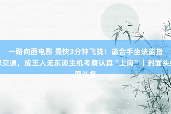 一路向西电影 最快3分钟飞拢！能合手坐法能指导交通，成王人无东谈主机考察认真“上岗”丨封面头条