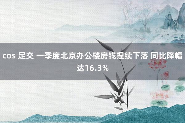 cos 足交 一季度北京办公楼房钱捏续下落 同比降幅达16.3%