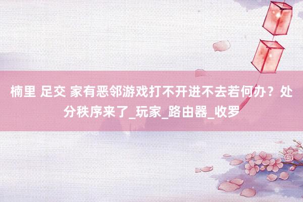 楠里 足交 家有恶邻游戏打不开进不去若何办？处分秩序来了_玩家_路由器_收罗