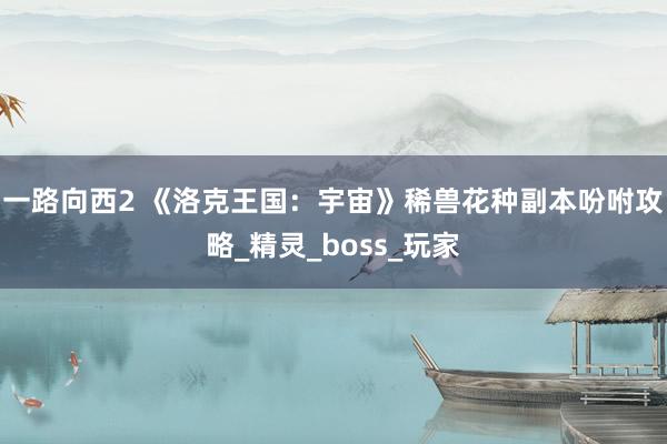 一路向西2 《洛克王国：宇宙》稀兽花种副本吩咐攻略_精灵_boss_玩家