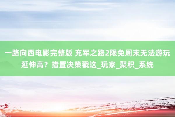 一路向西电影完整版 充军之路2限免周末无法游玩延伸高？措置决策戳这_玩家_聚积_系统