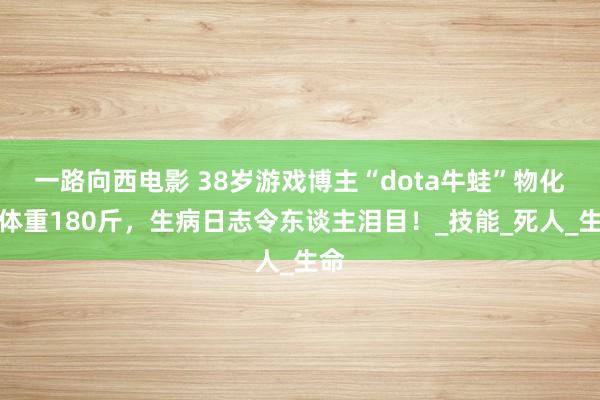 一路向西电影 38岁游戏博主“dota牛蛙”物化！体重180斤，生病日志令东谈主泪目！_技能_死人_生命