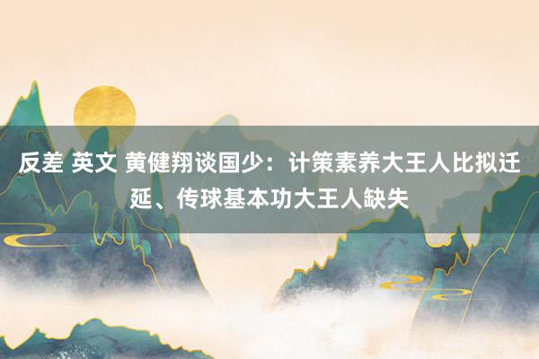 反差 英文 黄健翔谈国少：计策素养大王人比拟迁延、传球基本功大王人缺失