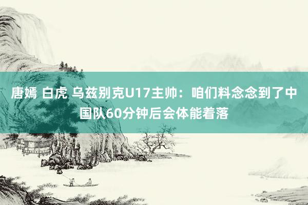 唐嫣 白虎 乌兹别克U17主帅：咱们料念念到了中国队60分钟后会体能着落