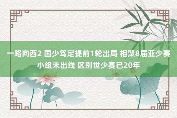 一路向西2 国少笃定提前1轮出局 相聚8届亚少赛小组未出线 区别世少赛已20年