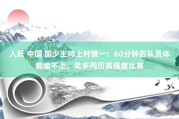 人妖 中国 国少主帅上村健一：60分钟后队员体能续不上，需多阅历高强度比赛