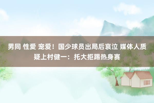 男同 性愛 宠爱！国少球员出局后哀泣 媒体人质疑上村健一：托大拒踢热身赛