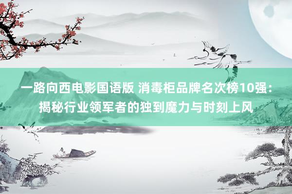 一路向西电影国语版 消毒柜品牌名次榜10强：揭秘行业领军者的独到魔力与时刻上风