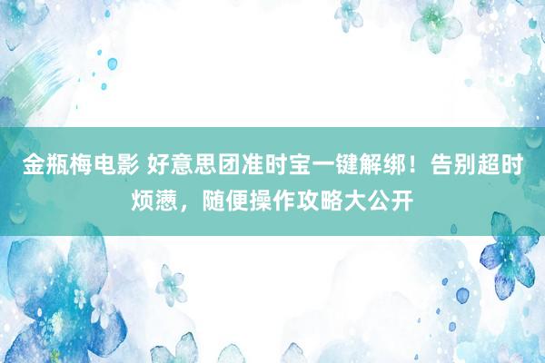 金瓶梅电影 好意思团准时宝一键解绑！告别超时烦懑，随便操作攻略大公开