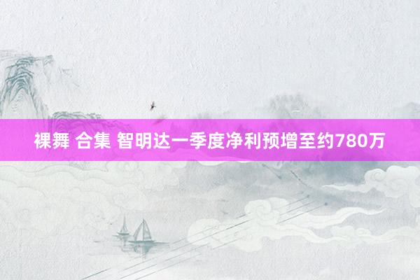 裸舞 合集 智明达一季度净利预增至约780万