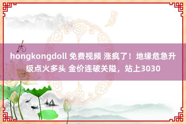 hongkongdoll 免费视频 涨疯了！地缘危急升级点火多头 金价连破关隘，站上3030