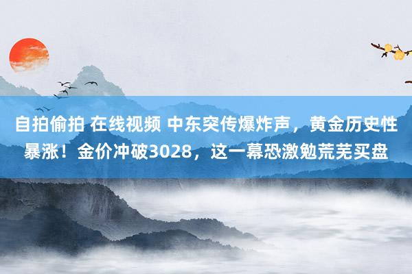 自拍偷拍 在线视频 中东突传爆炸声，黄金历史性暴涨！金价冲破3028，这一幕恐激勉荒芜买盘