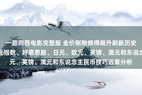 一路向西电影完整版 金价刚刚倏得飙升刷新历史高位！黄金、好意思元指数、好意思股、日元、欧元、英镑、澳元和东说念主民币技巧远景分析