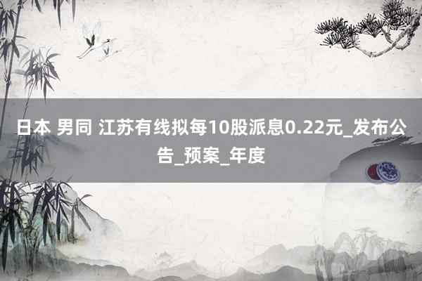 日本 男同 江苏有线拟每10股派息0.22元_发布公告_预案_年度