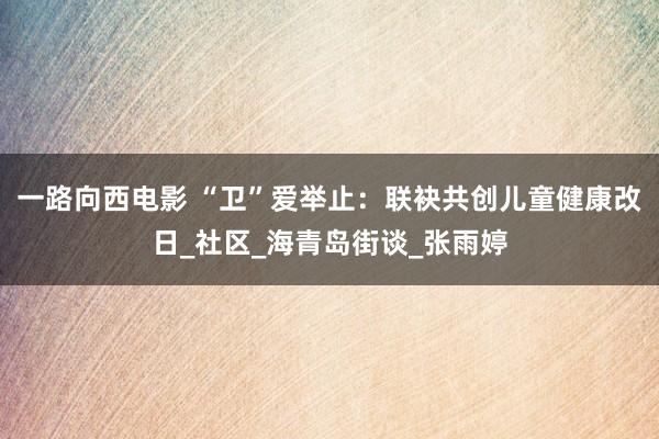 一路向西电影 “卫”爱举止：联袂共创儿童健康改日_社区_海青岛街谈_张雨婷