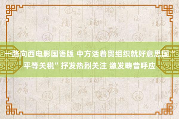 一路向西电影国语版 中方活着贸组织就好意思国“平等关税”抒发热烈关注 激发畴昔呼应