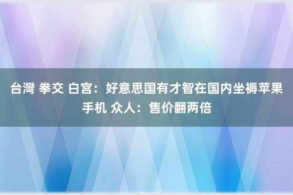 台灣 拳交 白宫：好意思国有才智在国内坐褥苹果手机 众人：售价翻两倍