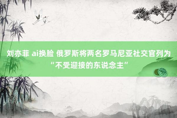 刘亦菲 ai换脸 俄罗斯将两名罗马尼亚社交官列为“不受迎接的东说念主”