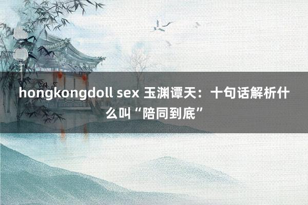 hongkongdoll sex 玉渊谭天：十句话解析什么叫“陪同到底”