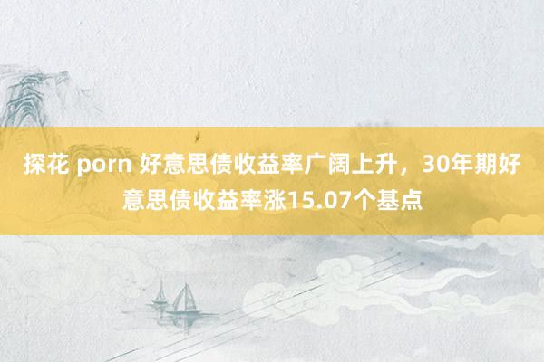 探花 porn 好意思债收益率广阔上升，30年期好意思债收益率涨15.07个基点