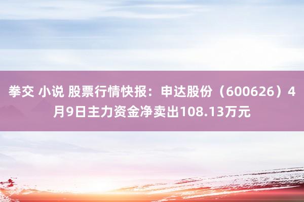 拳交 小说 股票行情快报：申达股份（600626）4月9日主力资金净卖出108.13万元